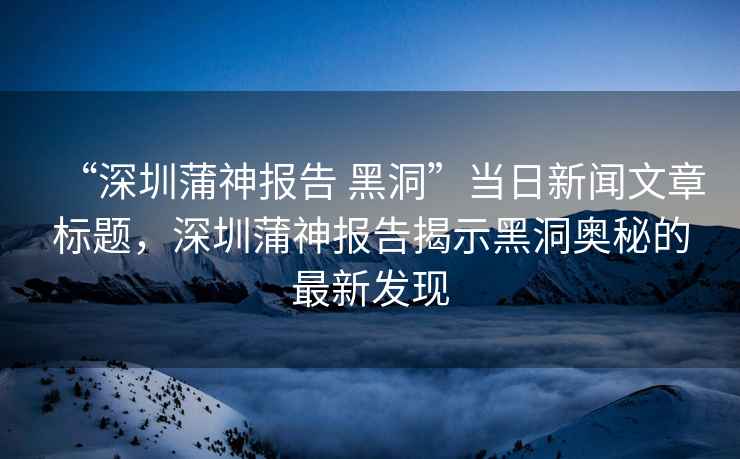 “深圳蒲神報告 黑洞”當(dāng)日新聞文章標題，深圳蒲神報告揭示黑洞奧秘的最新發(fā)現(xiàn)