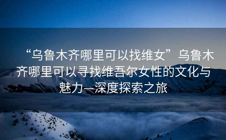 “烏魯木齊哪里可以找維女”烏魯木齊哪里可以尋找維吾爾女性的文化與魅力—深度探索之旅