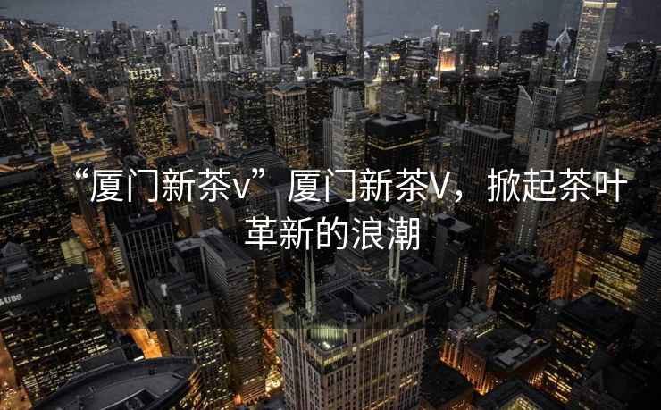 “廈門新茶v”廈門新茶V，掀起茶葉革新的浪潮