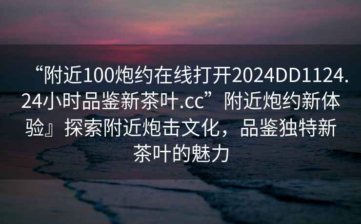 “附近100炮約在線打開2024DD1124.24小時(shí)品鑒新茶葉.cc”附近炮約新體驗(yàn)』探索附近炮擊文化，品鑒獨(dú)特新茶葉的魅力