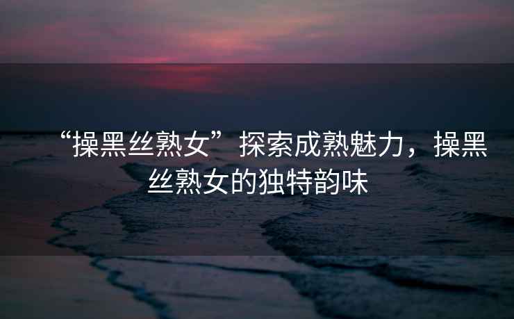 “操黑絲熟女”探索成熟魅力，操黑絲熟女的獨特韻味