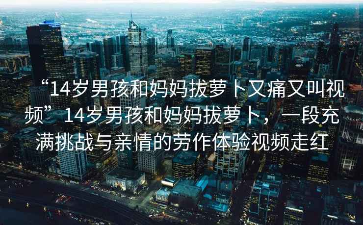 “14歲男孩和媽媽拔蘿卜又痛又叫視頻”14歲男孩和媽媽拔蘿卜，一段充滿挑戰(zhàn)與親情的勞作體驗(yàn)視頻走紅