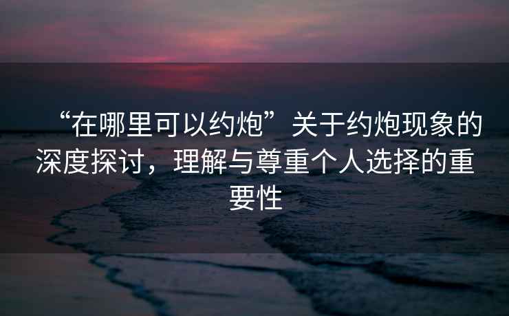 “在哪里可以約炮”關(guān)于約炮現(xiàn)象的深度探討，理解與尊重個人選擇的重要性