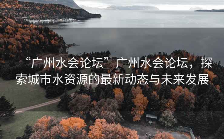 “廣州水會論壇”廣州水會論壇，探索城市水資源的最新動態(tài)與未來發(fā)展