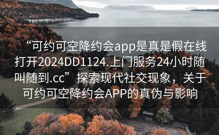 “可約可空降約會(huì)app是真是假在線打開2024DD1124.上門服務(wù)24小時(shí)隨叫隨到.cc”探索現(xiàn)代社交現(xiàn)象，關(guān)于可約可空降約會(huì)APP的真?zhèn)闻c影響