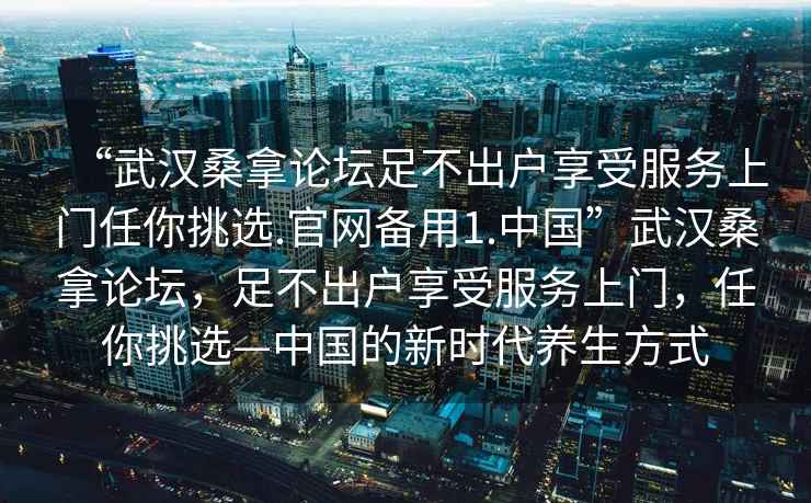“武漢桑拿論壇足不出戶享受服務(wù)上門任你挑選.官網(wǎng)備用1.中國”武漢桑拿論壇，足不出戶享受服務(wù)上門，任你挑選—中國的新時代養(yǎng)生方式