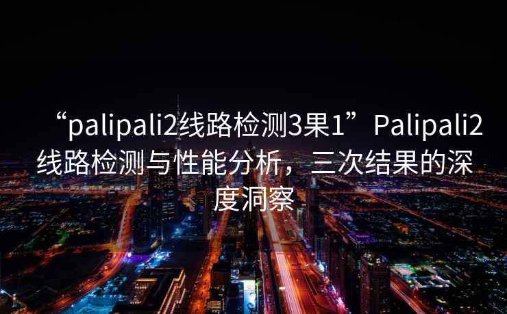 “palipali2線路檢測3果1”Palipali2線路檢測與性能分析，三次結(jié)果的深度洞察