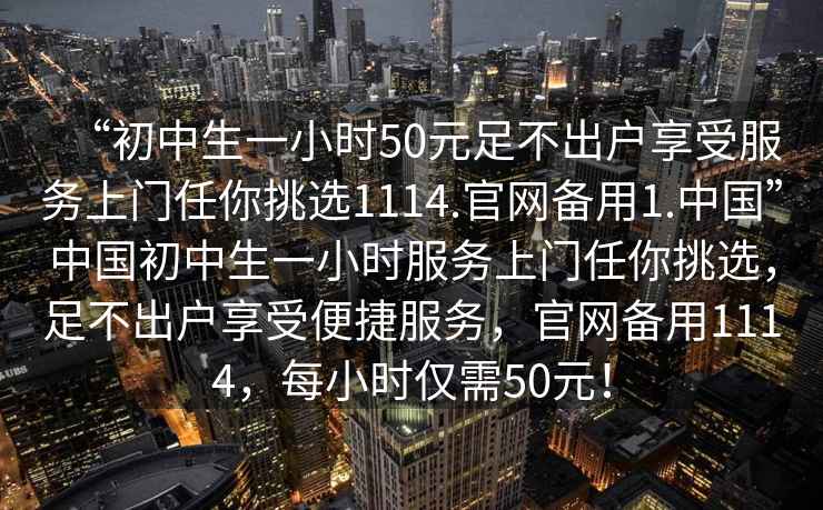 “初中生一小時(shí)50元足不出戶享受服務(wù)上門任你挑選1114.官網(wǎng)備用1.中國”中國初中生一小時(shí)服務(wù)上門任你挑選，足不出戶享受便捷服務(wù)，官網(wǎng)備用1114，每小時(shí)僅需50元！