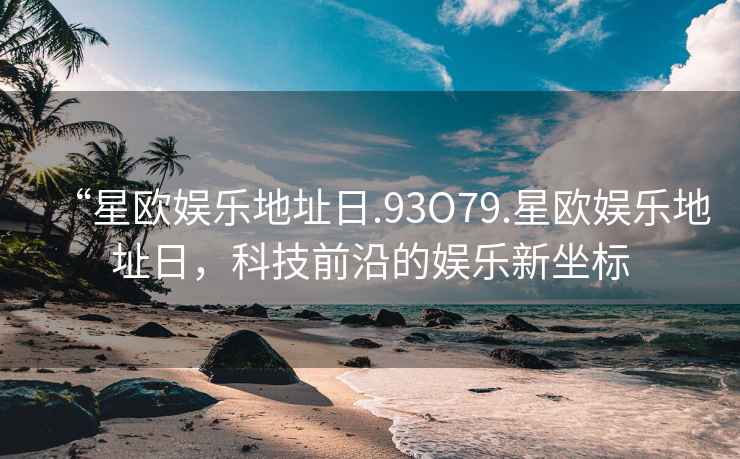 “星歐娛樂地址日.93O79.星歐娛樂地址日，科技前沿的娛樂新坐標(biāo)