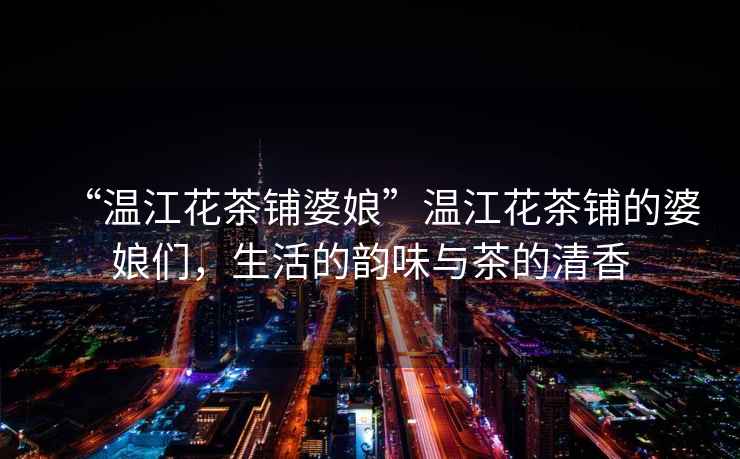 “溫江花茶鋪婆娘”溫江花茶鋪的婆娘們，生活的韻味與茶的清香