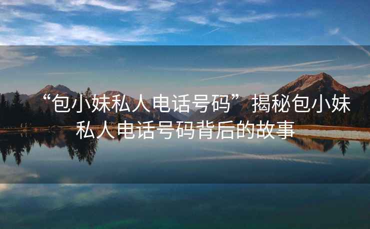 “包小妹私人電話號(hào)碼”揭秘包小妹私人電話號(hào)碼背后的故事