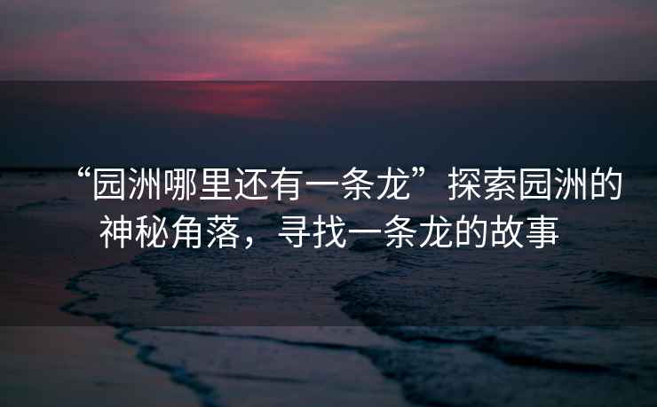 “園洲哪里還有一條龍”探索園洲的神秘角落，尋找一條龍的故事