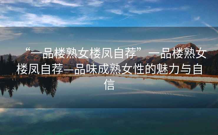 “一品樓熟女樓鳳自薦”一品樓熟女樓鳳自薦—品味成熟女性的魅力與自信