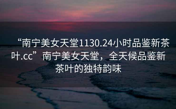 “南寧美女天堂1130.24小時(shí)品鑒新茶葉.cc”南寧美女天堂，全天候品鑒新茶葉的獨(dú)特韻味