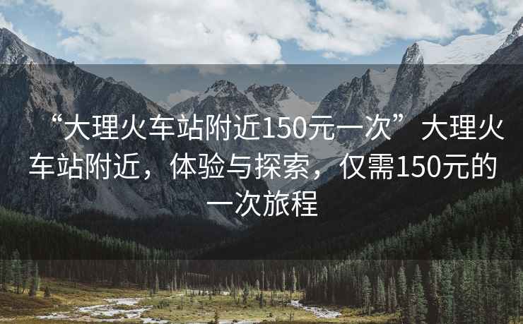 “大理火車站附近150元一次”大理火車站附近，體驗與探索，僅需150元的一次旅程