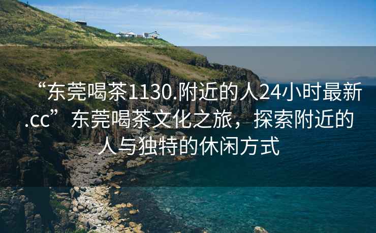 “東莞喝茶1130.附近的人24小時最新.cc”東莞喝茶文化之旅，探索附近的人與獨特的休閑方式