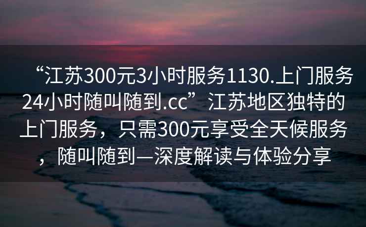 “江蘇300元3小時(shí)服務(wù)1130.上門服務(wù)24小時(shí)隨叫隨到.cc”江蘇地區(qū)獨(dú)特的上門服務(wù)，只需300元享受全天候服務(wù)，隨叫隨到—深度解讀與體驗(yàn)分享