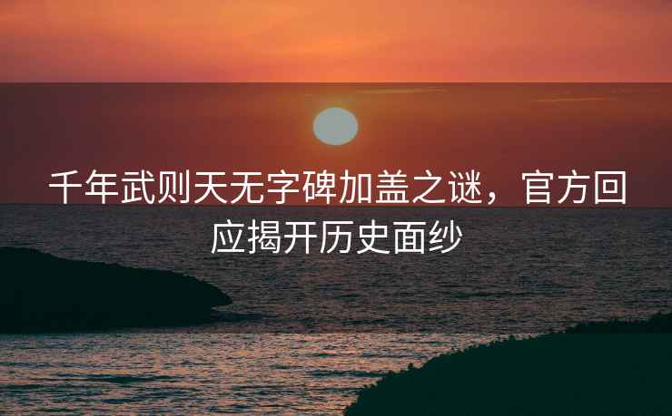 千年武則天無字碑加蓋之謎，官方回應(yīng)揭開歷史面紗