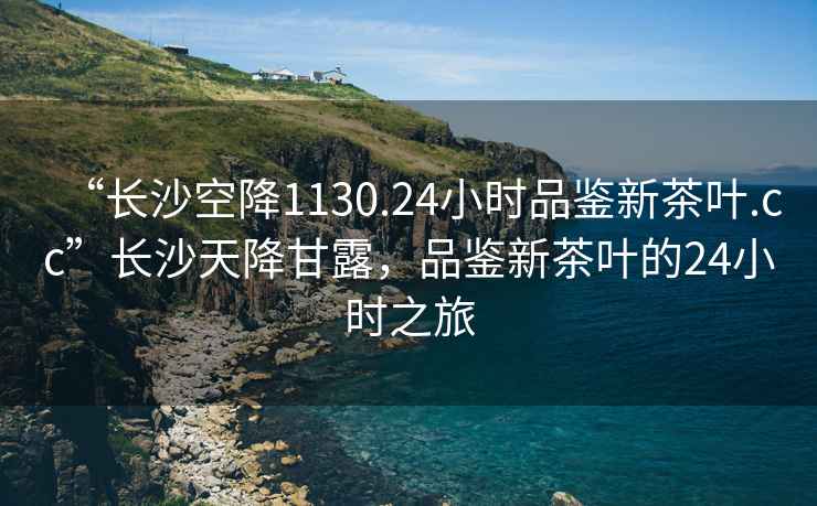 “長沙空降1130.24小時品鑒新茶葉.cc”長沙天降甘露，品鑒新茶葉的24小時之旅