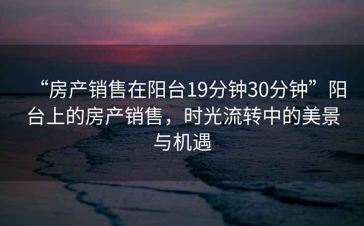 “房產(chǎn)銷售在陽(yáng)臺(tái)19分鐘30分鐘”陽(yáng)臺(tái)上的房產(chǎn)銷售，時(shí)光流轉(zhuǎn)中的美景與機(jī)遇