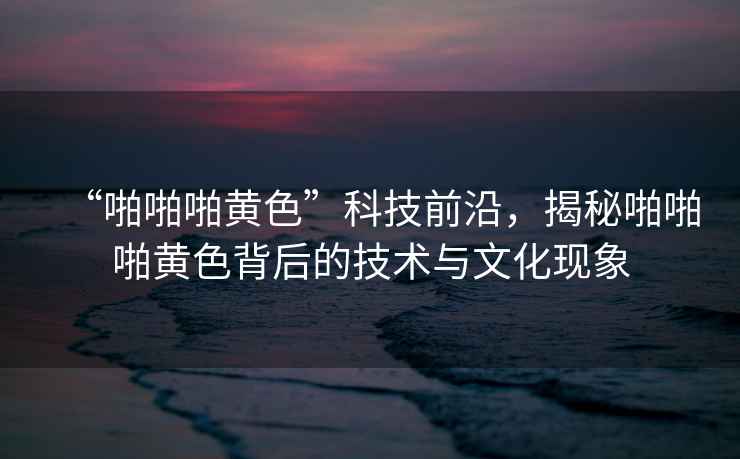 “啪啪啪黃色”科技前沿，揭秘啪啪啪黃色背后的技術(shù)與文化現(xiàn)象