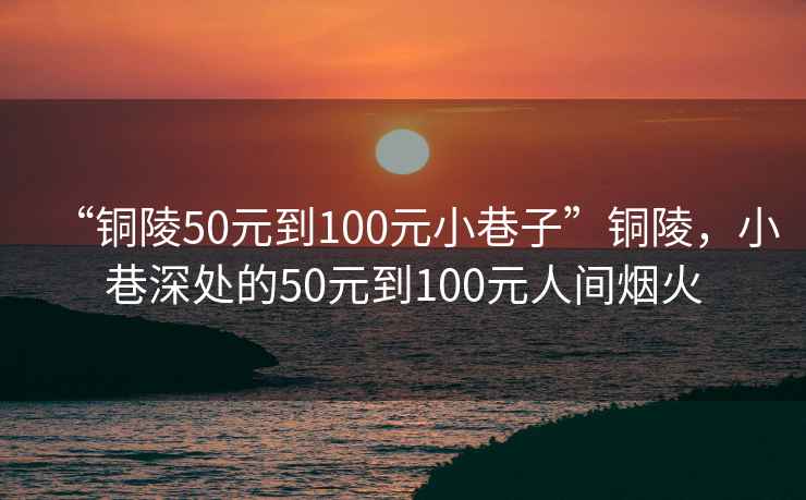 “銅陵50元到100元小巷子”銅陵，小巷深處的50元到100元人間煙火