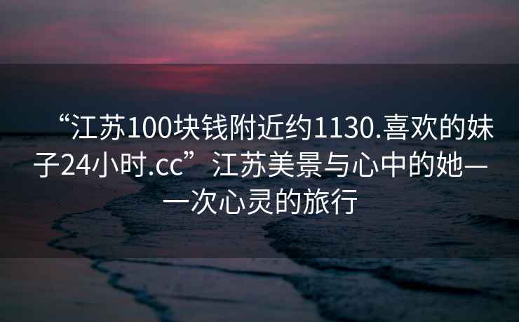 “江蘇100塊錢附近約1130.喜歡的妹子24小時.cc”江蘇美景與心中的她—一次心靈的旅行
