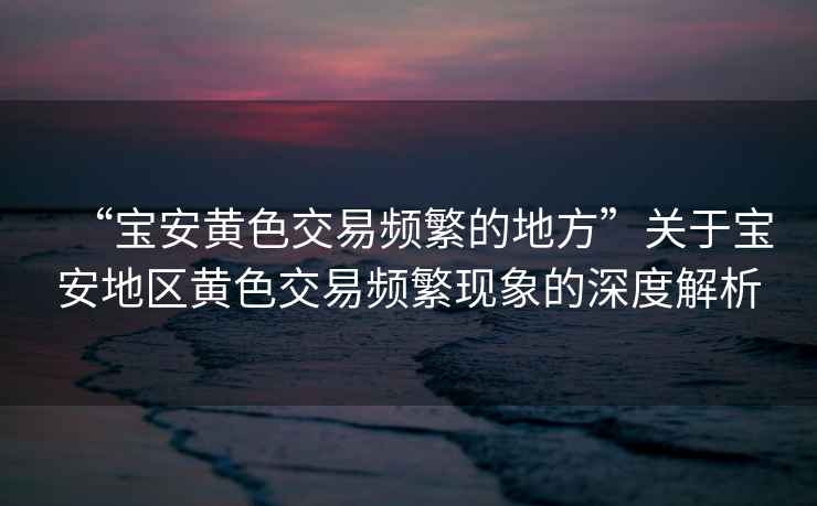“寶安黃色交易頻繁的地方”關(guān)于寶安地區(qū)黃色交易頻繁現(xiàn)象的深度解析