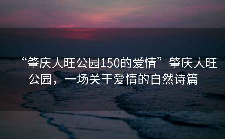 “肇慶大旺公園150的愛情”肇慶大旺公園，一場(chǎng)關(guān)于愛情的自然詩篇