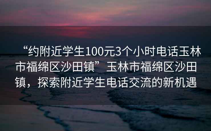 “約附近學(xué)生100元3個小時電話玉林市福綿區(qū)沙田鎮(zhèn)”玉林市福綿區(qū)沙田鎮(zhèn)，探索附近學(xué)生電話交流的新機(jī)遇