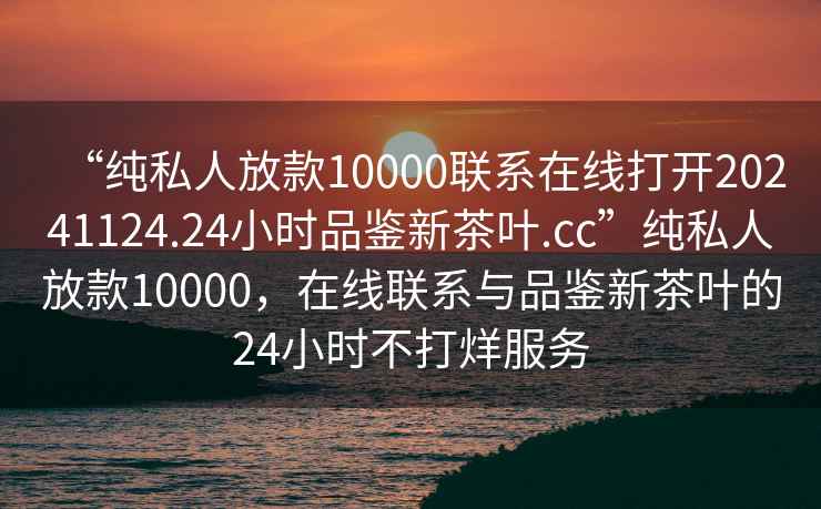 “純私人放款10000聯(lián)系在線(xiàn)打開(kāi)20241124.24小時(shí)品鑒新茶葉.cc”純私人放款10000，在線(xiàn)聯(lián)系與品鑒新茶葉的24小時(shí)不打烊服務(wù)