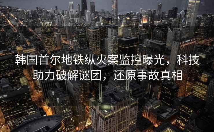 韓國首爾地鐵縱火案監(jiān)控曝光，科技助力破解謎團(tuán)，還原事故真相