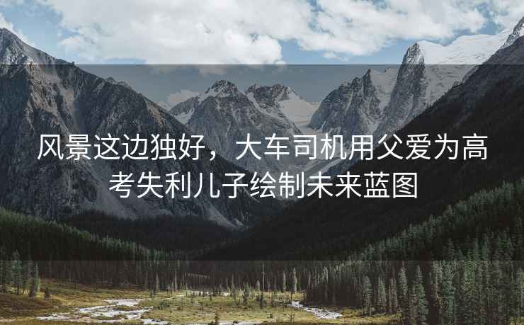 風(fēng)景這邊獨(dú)好，大車司機(jī)用父愛為高考失利兒子繪制未來藍(lán)圖