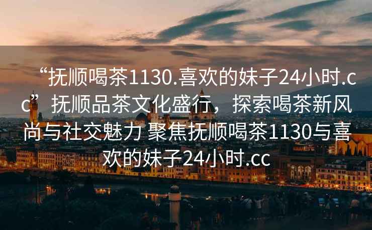 “撫順喝茶1130.喜歡的妹子24小時(shí).cc”撫順品茶文化盛行，探索喝茶新風(fēng)尚與社交魅力 聚焦撫順喝茶1130與喜歡的妹子24小時(shí).cc