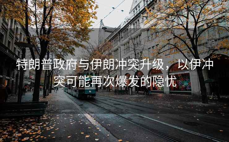 特朗普政府與伊朗沖突升級，以伊沖突可能再次爆發(fā)的隱憂