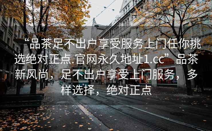 “品茶足不出戶享受服務上門任你挑選絕對正點.官網(wǎng)永久地址1.cc”品茶新風尚，足不出戶享受上門服務，多樣選擇，絕對正點