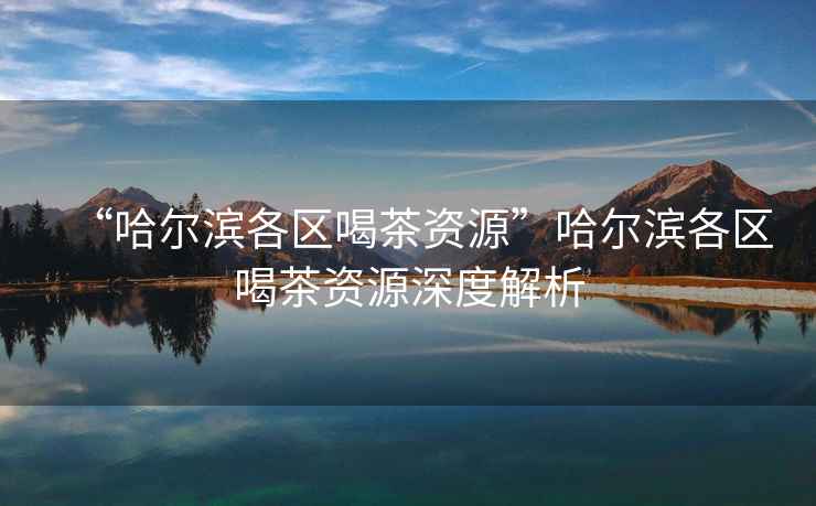 “哈爾濱各區(qū)喝茶資源”哈爾濱各區(qū)喝茶資源深度解析