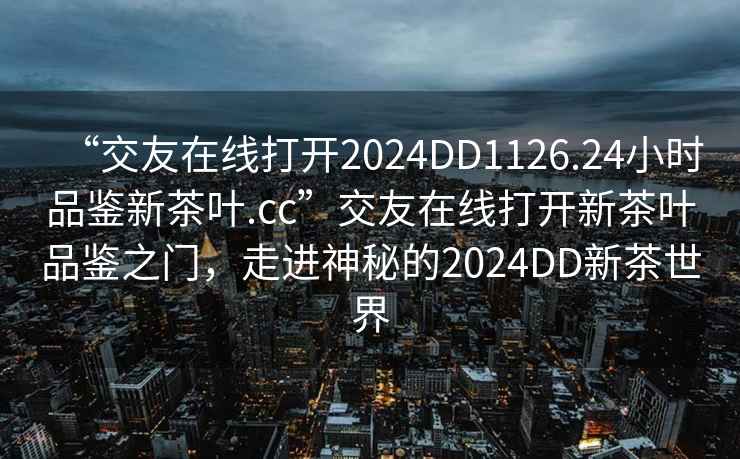 “交友在線打開2024DD1126.24小時品鑒新茶葉.cc”交友在線打開新茶葉品鑒之門，走進(jìn)神秘的2024DD新茶世界