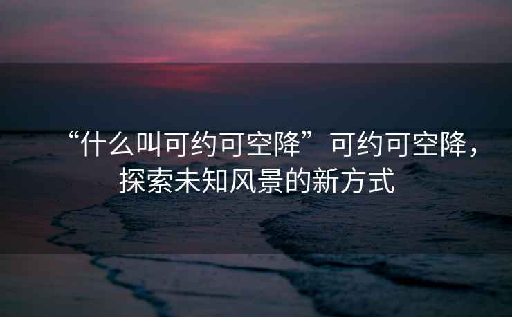 “什么叫可約可空降”可約可空降，探索未知風(fēng)景的新方式