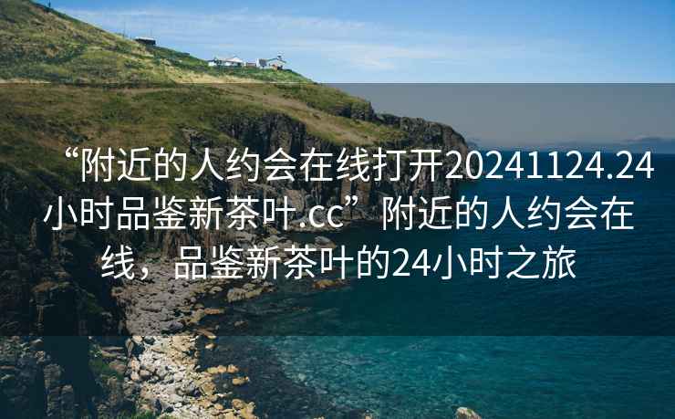 “附近的人約會在線打開20241124.24小時品鑒新茶葉.cc”附近的人約會在線，品鑒新茶葉的24小時之旅