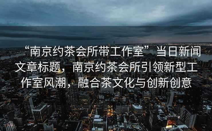 “南京約茶會所帶工作室”當(dāng)日新聞文章標(biāo)題，南京約茶會所引領(lǐng)新型工作室風(fēng)潮，融合茶文化與創(chuàng)新創(chuàng)意