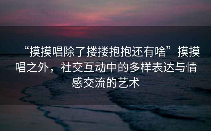 “摸摸唱除了摟摟抱抱還有啥”摸摸唱之外，社交互動(dòng)中的多樣表達(dá)與情感交流的藝術(shù)