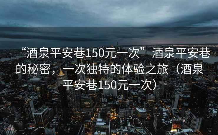 “酒泉平安巷150元一次”酒泉平安巷的秘密，一次獨(dú)特的體驗(yàn)之旅（酒泉平安巷150元一次）