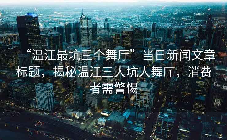 “溫江最坑三個舞廳”當日新聞文章標題，揭秘溫江三大坑人舞廳，消費者需警惕