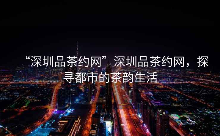 “深圳品茶約網”深圳品茶約網，探尋都市的茶韻生活