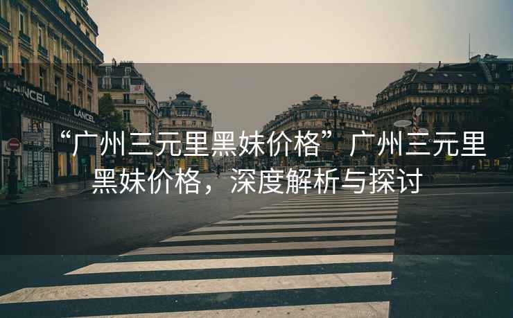 “廣州三元里黑妹價格”廣州三元里黑妹價格，深度解析與探討