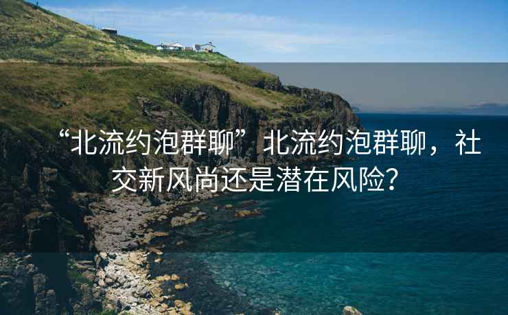 “北流約泡群聊”北流約泡群聊，社交新風(fēng)尚還是潛在風(fēng)險？