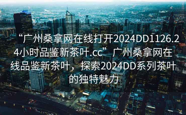 “廣州桑拿網(wǎng)在線(xiàn)打開(kāi)2024DD1126.24小時(shí)品鑒新茶葉.cc”廣州桑拿網(wǎng)在線(xiàn)品鑒新茶葉，探索2024DD系列茶葉的獨(dú)特魅力