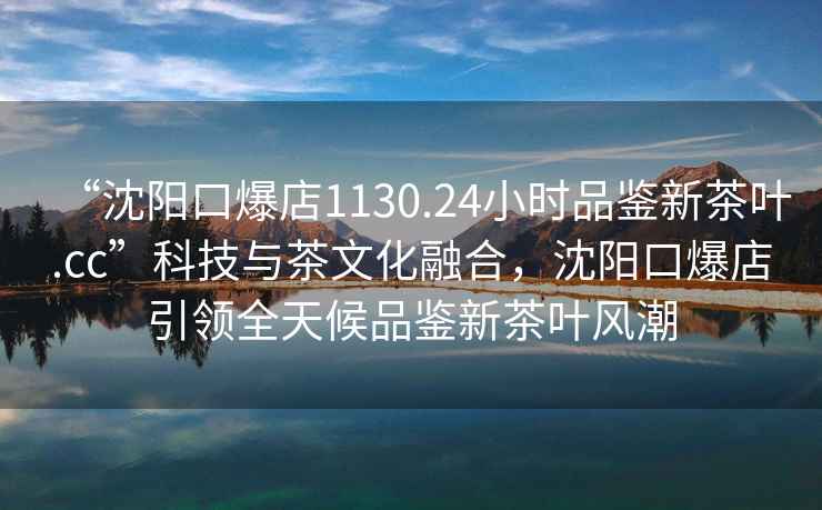 “沈陽口爆店1130.24小時(shí)品鑒新茶葉.cc”科技與茶文化融合，沈陽口爆店引領(lǐng)全天候品鑒新茶葉風(fēng)潮