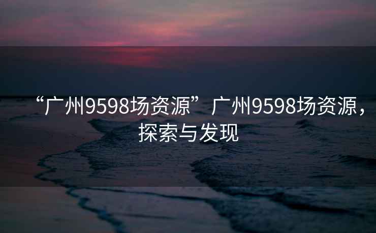 “廣州9598場資源”廣州9598場資源，探索與發(fā)現(xiàn)